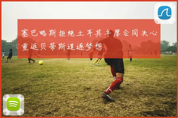 塞巴略斯拒绝土耳其丰厚合同决心重返贝蒂斯追逐梦想