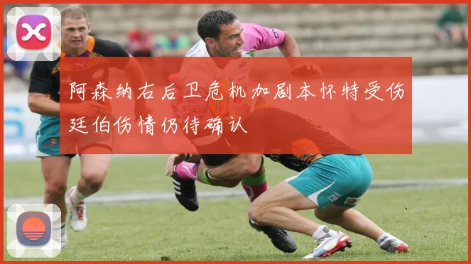阿森纳右后卫危机加剧本怀特受伤廷伯伤情仍待确认