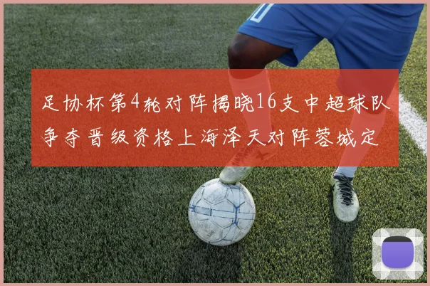 足协杯第4轮对阵揭晓16支中超球队争夺晋级资格上海泽天对阵蓉城定于6月20日19时30分