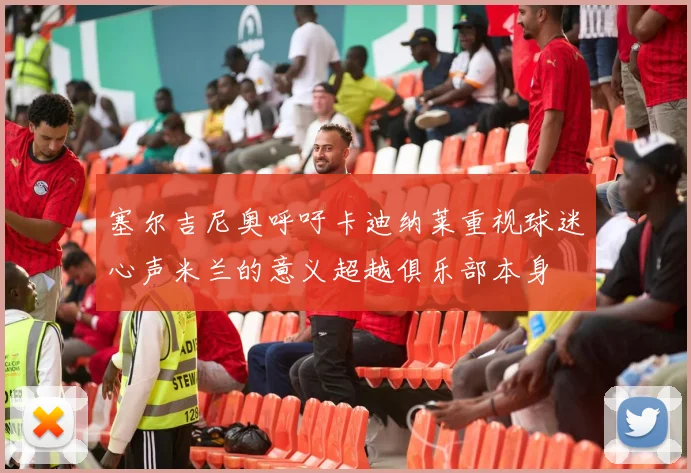 塞尔吉尼奥呼吁卡迪纳莱重视球迷心声米兰的意义超越俱乐部本身