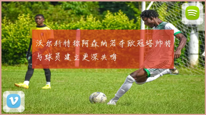 沃尔科特称阿森纳若夺欧冠塔帅将与球员建立更深共鸣