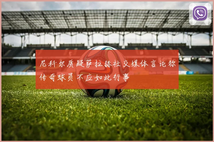 尼科尔质疑萨拉赫社交媒体言论称传奇球员不应如此行事