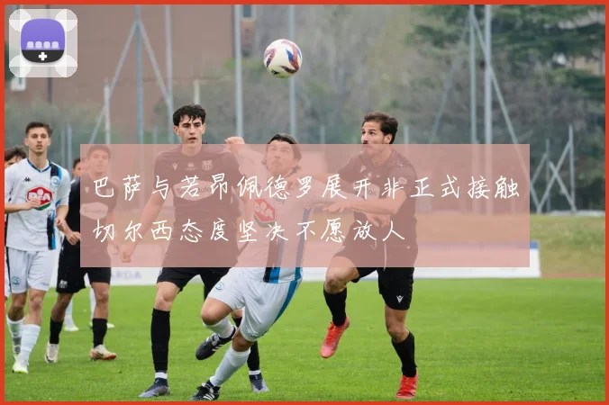巴萨与若昂佩德罗展开非正式接触切尔西态度坚决不愿放人