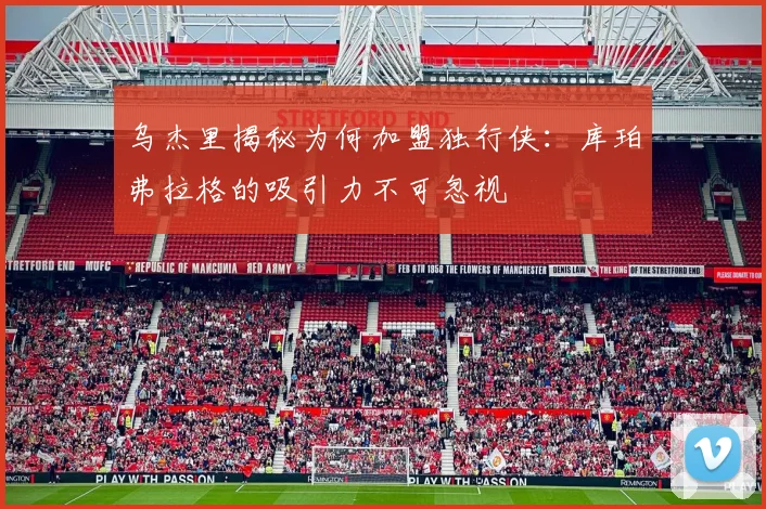 乌杰里揭秘为何加盟独行侠：库珀弗拉格的吸引力不可忽视