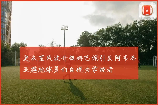 更衣室风波升级姆巴佩引发阿韦洛亚尴尬球员们自视为掌控者